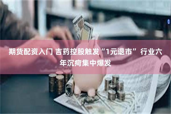 期货配资入门 吉药控股触发“1元退市” 行业六年沉疴集中爆发