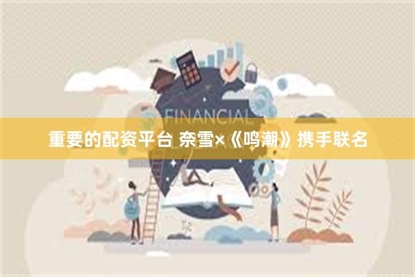 重要的配资平台 奈雪×《鸣潮》携手联名