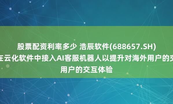 股票配资利率多少 浩辰软件(688657.SH)：已经在云化软件中接入AI客服机器人以提升对海外用户的交互体验