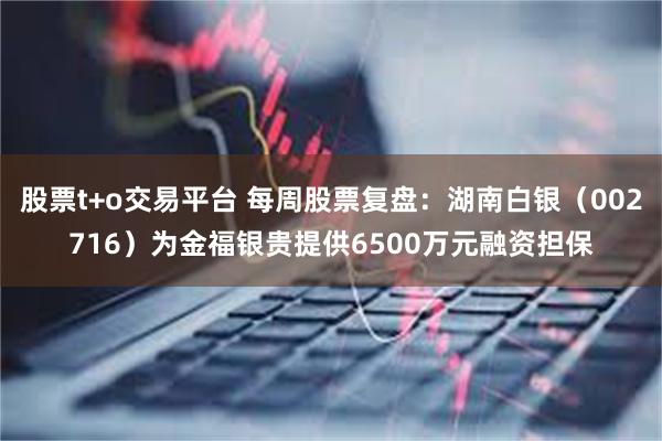 股票t+o交易平台 每周股票复盘：湖南白银（002716）为金福银贵提供6500万元融资担保