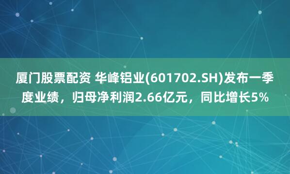 厦门股票配资 华峰铝业(601702.SH)发布一季度业绩，归母净利润2.66亿元，同比增长5%