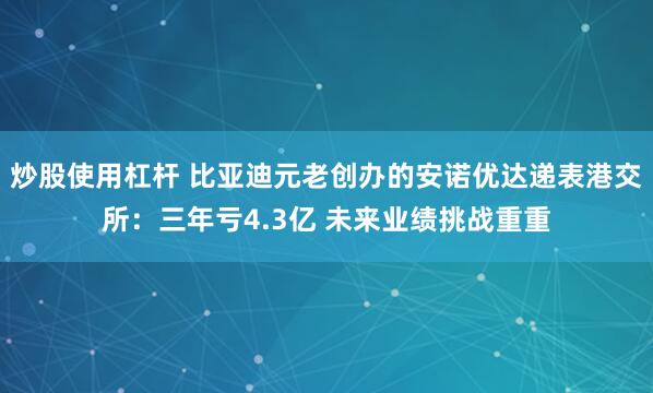 炒股使用杠杆 比亚迪元老创办的安诺优达递表港交所：三年亏4.3亿 未来业绩挑战重重