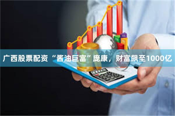 广西股票配资 “酱油巨富”庞康，财富飙至1000亿