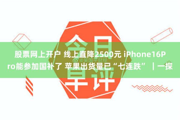 股票网上开户 线上直降2500元 iPhone16Pro能参加国补了 苹果出货量已“七连跌” ｜一探