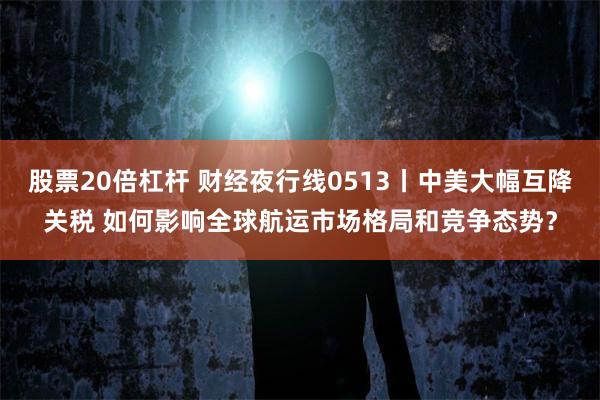 股票20倍杠杆 财经夜行线0513丨中美大幅互降关税 如何影响全球航运市场格局和竞争态势？