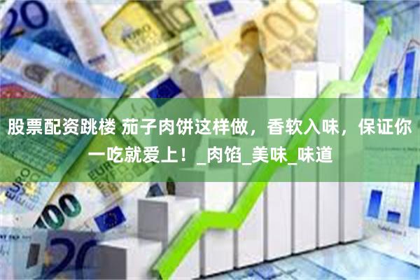 股票配资跳楼 茄子肉饼这样做，香软入味，保证你一吃就爱上！_肉馅_美味_味道