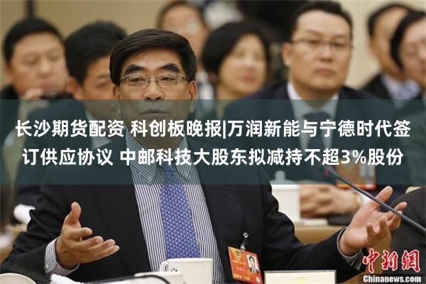 长沙期货配资 科创板晚报|万润新能与宁德时代签订供应协议 中邮科技大股东拟减持不超3%股份