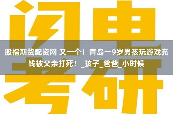 股指期货配资网 又一个！青岛一9岁男孩玩游戏充钱被父亲打死！_孩子_爸爸_小时候