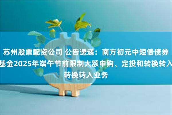 苏州股票配资公司 公告速递：南方初元中短债债券发起基金2025年端午节前限制大额申购、定投和转换转入业务