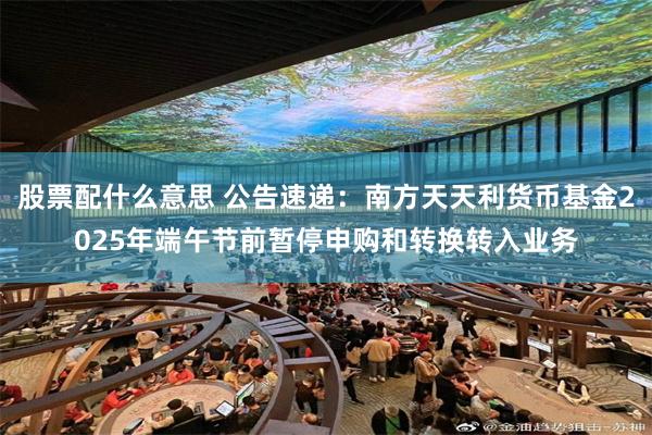 股票配什么意思 公告速递：南方天天利货币基金2025年端午节前暂停申购和转换转入业务