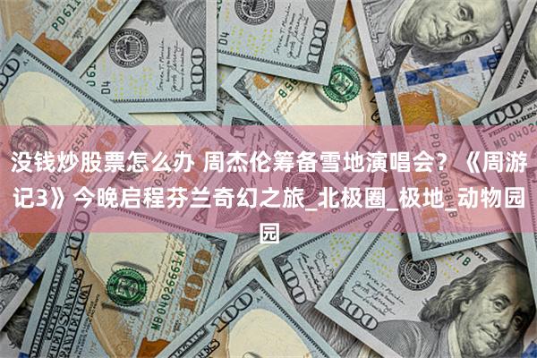 没钱炒股票怎么办 周杰伦筹备雪地演唱会？《周游记3》今晚启程芬兰奇幻之旅_北极圈_极地_动物园