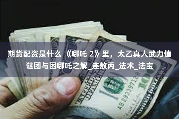 期货配资是什么 《哪吒 2》里，太乙真人武力值谜团与困哪吒之解_连敖丙_法术_法宝