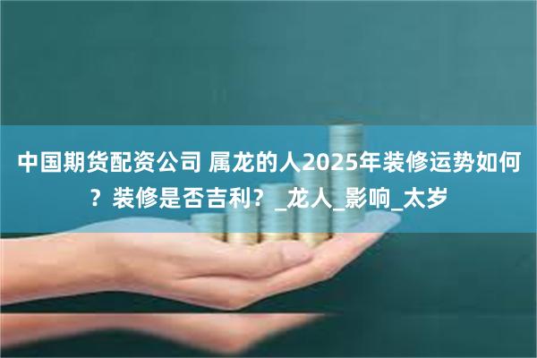 中国期货配资公司 属龙的人2025年装修运势如何？装修是否吉利？_龙人_影响_太岁