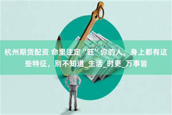 杭州期货配资 命里注定“旺”你的人，身上都有这些特征，别不知道_生活_时更_万事皆