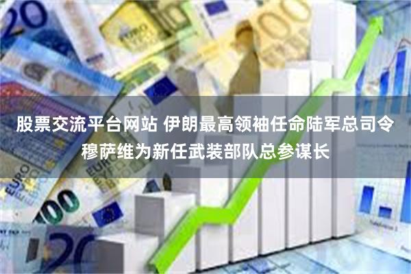 股票交流平台网站 伊朗最高领袖任命陆军总司令穆萨维为新任武装部队总参谋长