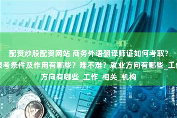 配资炒股配资网站 商务外语翻译师证如何考取？怎么报考，报考条件及作用有哪些？难不难？就业方向有哪些_工作_相关_机构