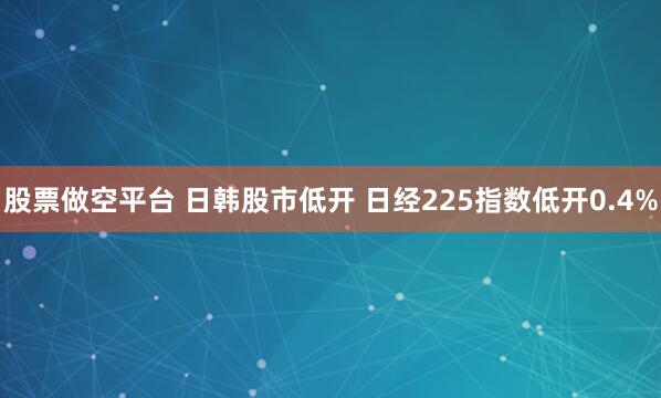 股票做空平台 日韩股市低开 日经225指数低开0.4%