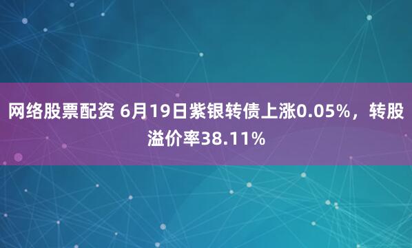 网络股票配资 6月19日紫银转债上涨0.05%，转股溢价率38.11%