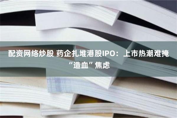 配资网络炒股 药企扎堆港股IPO：上市热潮难掩“造血”焦虑