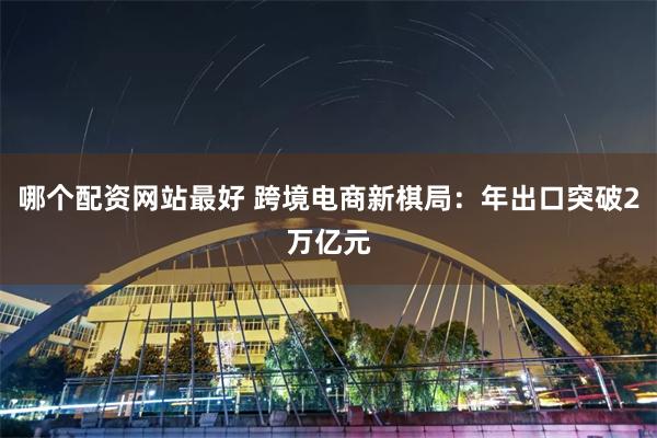 哪个配资网站最好 跨境电商新棋局：年出口突破2万亿元