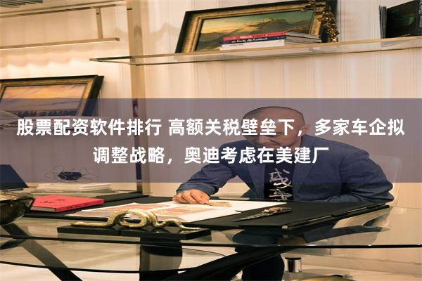 股票配资软件排行 高额关税壁垒下，多家车企拟调整战略，奥迪考虑在美建厂