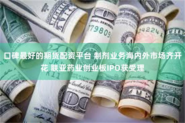 口碑最好的期货配资平台 制剂业务海内外市场齐开花 联亚药业创业板IPO获受理