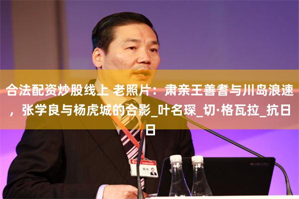 合法配资炒股线上 老照片：肃亲王善耆与川岛浪速，张学良与杨虎城的合影_叶名琛_切·格瓦拉_抗日