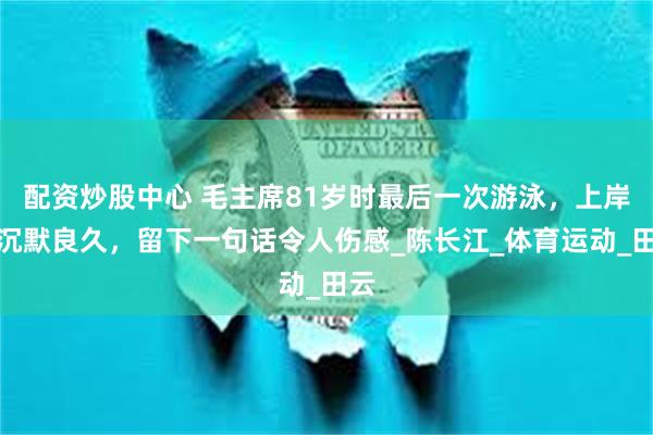 配资炒股中心 毛主席81岁时最后一次游泳，上岸后沉默良久，留下一句话令人伤感_陈长江_体育运动_田云