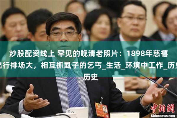 炒股配资线上 罕见的晚清老照片：1898年慈禧出行排场大，相互抓虱子的乞丐_生活_环境中工作_历史