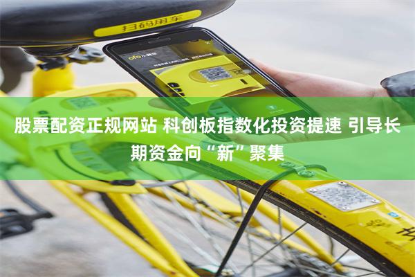 股票配资正规网站 科创板指数化投资提速 引导长期资金向“新”聚集
